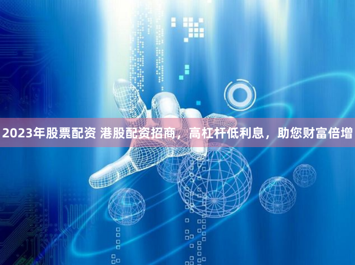 2023年股票配资 港股配资招商，高杠杆低利息，助您财富倍增